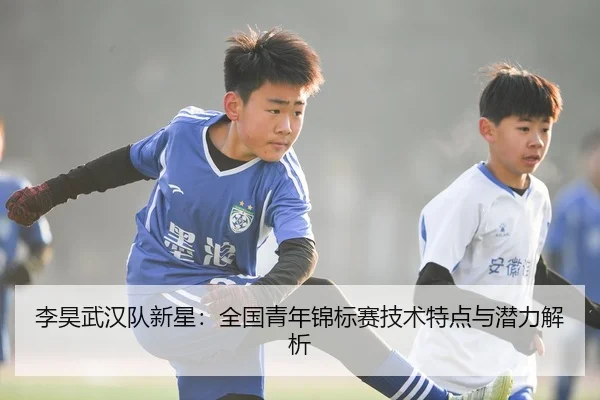 李昊武汉队新星：全国青年锦标赛技术特点与潜力解析