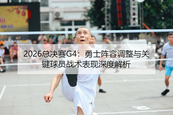 2026总决赛G4：勇士阵容调整与关键球员战术表现深度解析